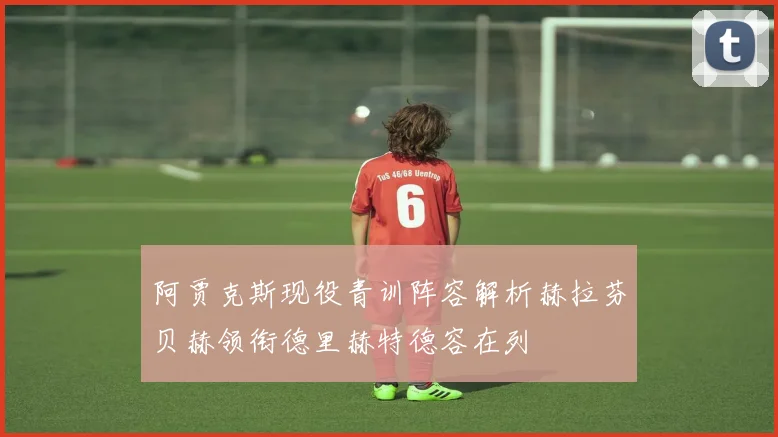 阿贾克斯现役青训阵容解析赫拉芬贝赫领衔德里赫特德容在列
