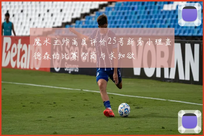 魔术主帅高度评价25号新秀小理查德森的比赛智商与求知欲