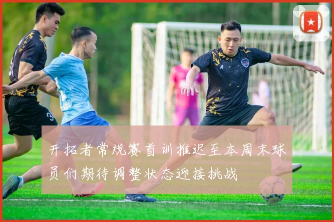 开拓者常规赛首训推迟至本周末球员们期待调整状态迎接挑战