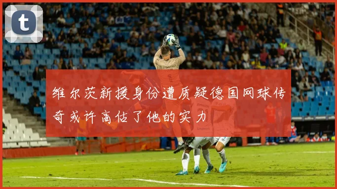 维尔茨新援身份遭质疑德国网球传奇或许高估了他的实力