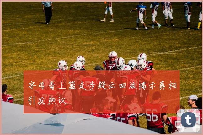 字母哥上篮走步疑云回放揭示真相引发热议