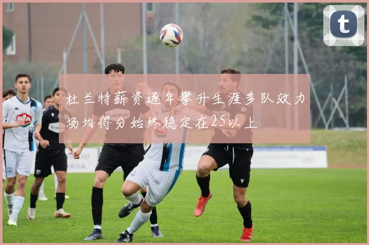 杜兰特薪资逐年攀升生涯多队效力场均得分始终稳定在25以上