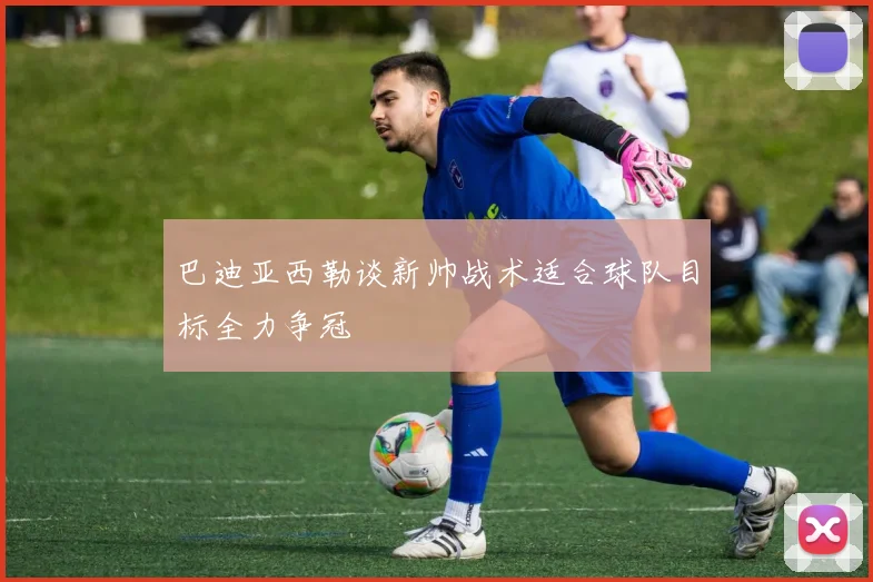 巴迪亚西勒谈新帅战术适合球队目标全力争冠