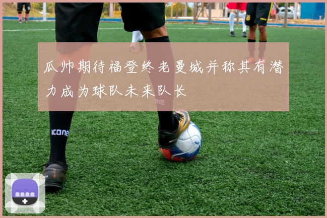 瓜帅期待福登终老曼城并称其有潜力成为球队未来队长