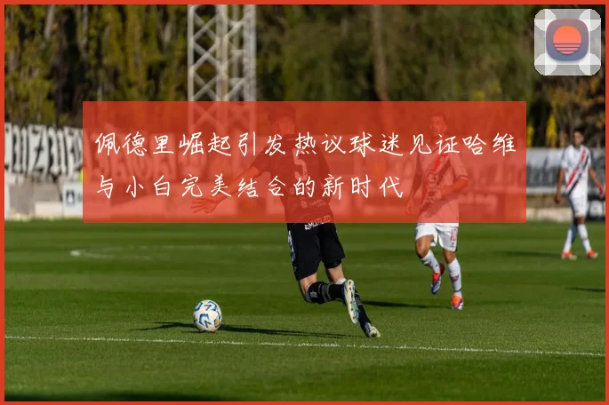 佩德里崛起引发热议球迷见证哈维与小白完美结合的新时代