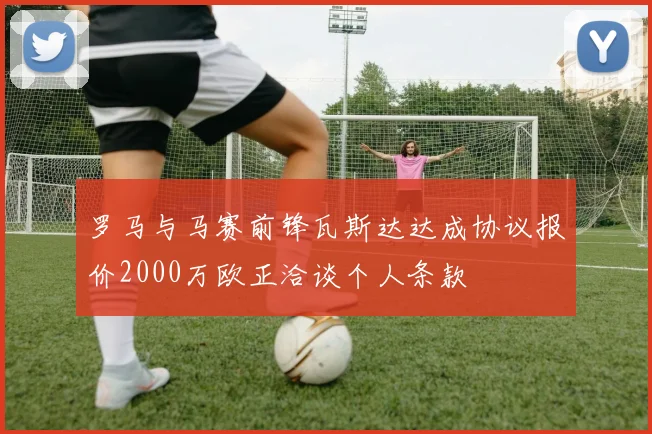 罗马与马赛前锋瓦斯达达成协议报价2000万欧正洽谈个人条款