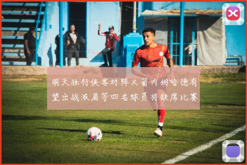 明天独行侠客对阵火箭内姆哈德有望出战浓眉等四名球员将缺席比赛