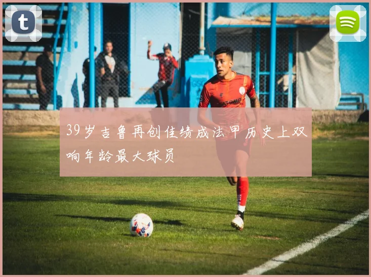39岁吉鲁再创佳绩成法甲历史上双响年龄最大球员