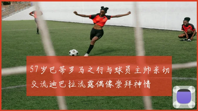 57岁巴蒂罗马之行与球员主帅亲切交流迪巴拉流露偶像崇拜神情