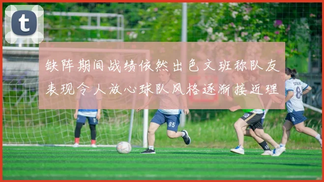 缺阵期间战绩依然出色文班称队友表现令人放心球队风格逐渐接近理想状态