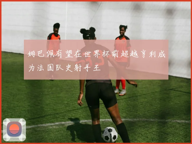 姆巴佩有望在世界杯前超越亨利成为法国队史射手王