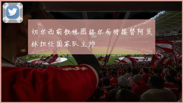 切尔西前教练图赫尔或将接替阿莫林担任国家队主帅