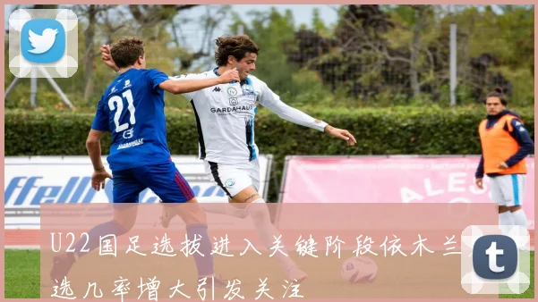 U22国足选拔进入关键阶段依木兰落选几率增大引发关注