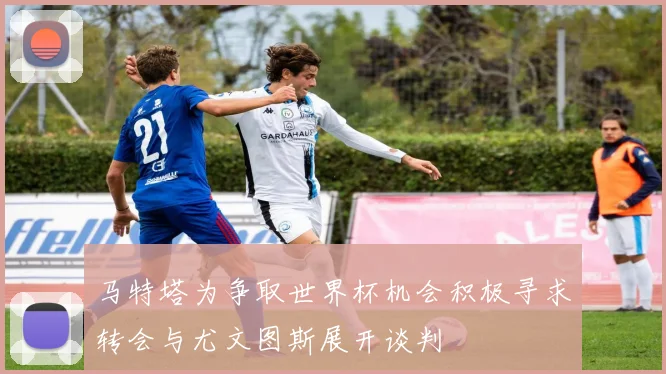 马特塔为争取世界杯机会积极寻求转会与尤文图斯展开谈判