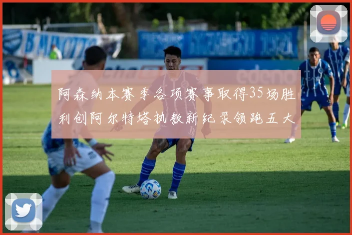 阿森纳本赛季各项赛事取得35场胜利创阿尔特塔执教新纪录领跑五大联赛