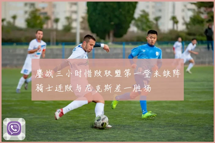 鏖战三小时惜败联盟第一登米缺阵骑士连败与尼克斯差一胜场