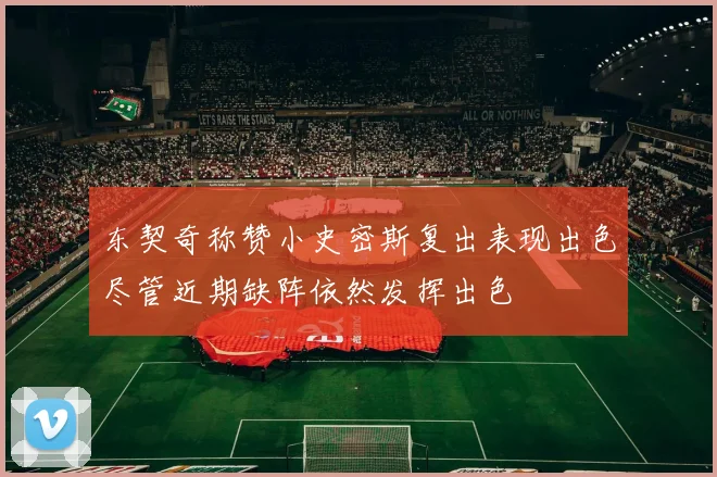 东契奇称赞小史密斯复出表现出色尽管近期缺阵依然发挥出色