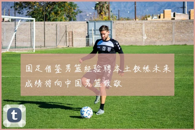 国足借鉴男篮经验聘本土教练未来成绩将向中国男篮致敬