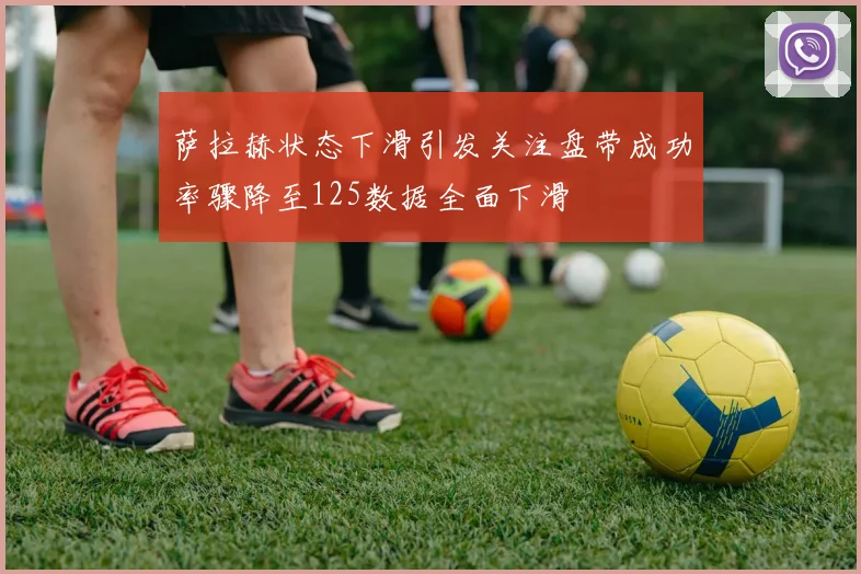 萨拉赫状态下滑引发关注盘带成功率骤降至125数据全面下滑