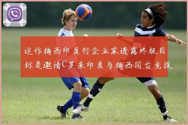 运作梅西印度行企业家透露终极目标是邀请C罗来印度与梅西同台竞技