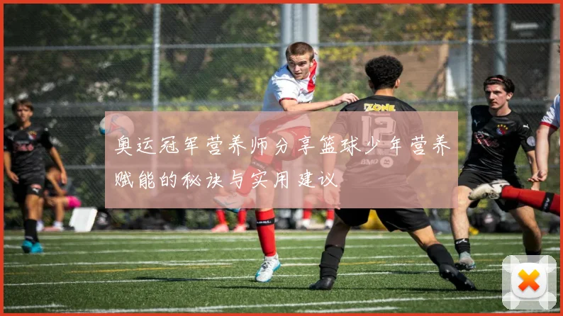 奥运冠军营养师分享篮球少年营养赋能的秘诀与实用建议