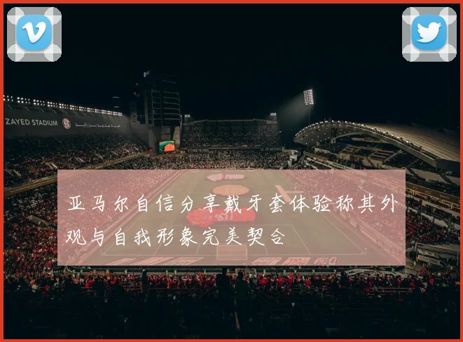 亚马尔自信分享戴牙套体验称其外观与自我形象完美契合