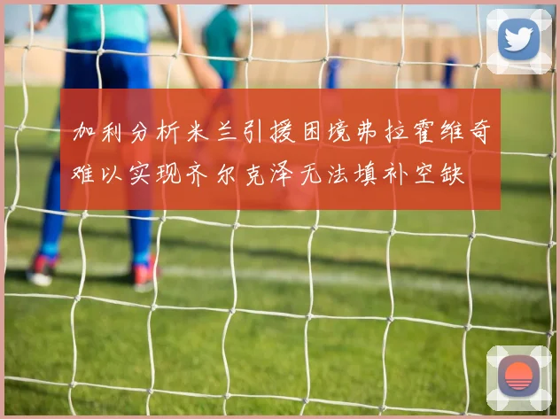 加利分析米兰引援困境弗拉霍维奇难以实现齐尔克泽无法填补空缺