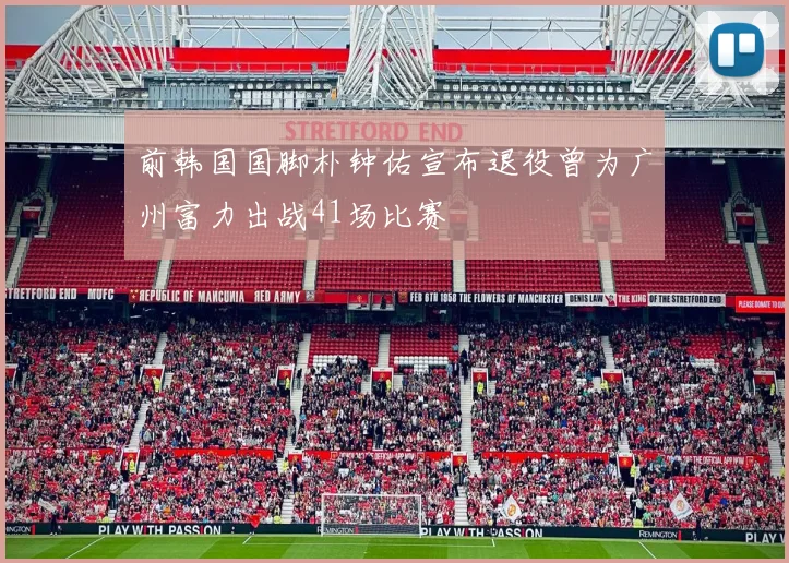 前韩国国脚朴钟佑宣布退役曾为广州富力出战41场比赛