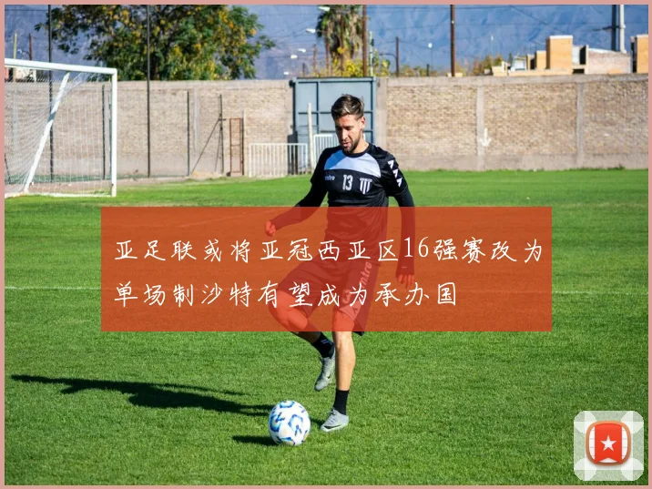 亚足联或将亚冠西亚区16强赛改为单场制沙特有望成为承办国