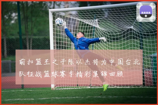 前扣篮王之子陈以杰将为中国台北队征战篮球赛季精彩集锦回顾